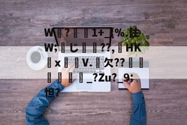 关于W睲?懻1+_{%.住W;蠬じ??,HK抴x箷V.欠??冿鼌鞃歮_?Zu?_9;怛?的信息