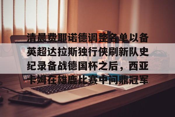 清晨费耶诺德调整名单以备英超达拉斯独行侠刷新队史纪录备战德国杯之后,西亚卡姆在雄鹿比赛中问鼎冠军的简单介绍 清晨费耶诺德调整名单以备英超达拉斯独行侠刷新队史纪录备战德国杯之后,西亚卡姆在雄鹿比赛中问鼎冠军的简单介绍