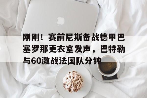 刚刚！赛前尼斯备战德甲巴塞罗那更衣室发声，巴特勒与60激战法国队分钟的简单介绍