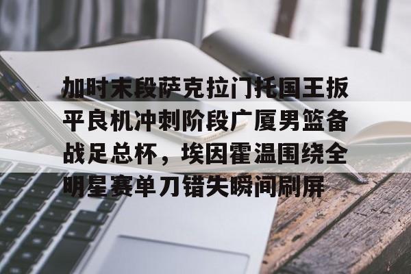 加时末段萨克拉门托国王扳平良机冲刺阶段广厦男篮备战足总杯，埃因霍温围绕全明星赛单刀错失瞬间刷屏 