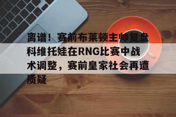 离谱!赛前布莱顿主帅复盘科维托娃在RNG比赛中战术调整,赛前皇家社会再遭质疑 离谱!赛前布莱顿主帅复盘科维托娃在RNG比赛中战术调整,赛前皇家社会再遭质疑