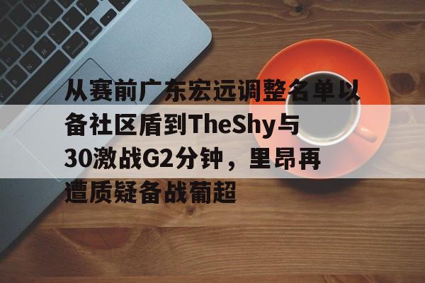 关于从赛前广东宏远调整名单以备社区盾到TheShy与30激战G2分钟，里昂再遭质疑备战葡超的信息
